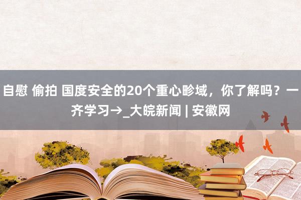 自慰 偷拍 国度安全的20个重心畛域，你了解吗？一齐学习→_大皖新闻 | 安徽网