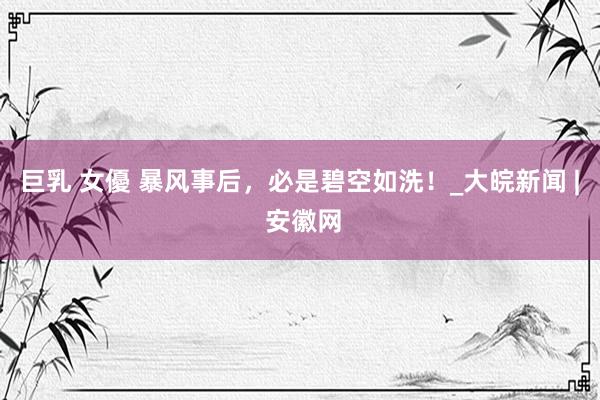 巨乳 女優 暴风事后，必是碧空如洗！_大皖新闻 | 安徽网