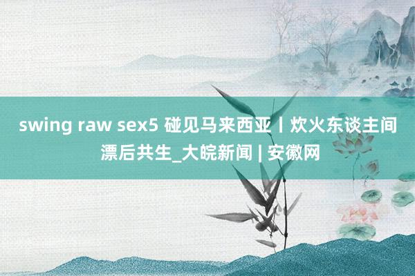 swing raw sex5 碰见马来西亚丨炊火东谈主间 漂后共生_大皖新闻 | 安徽网