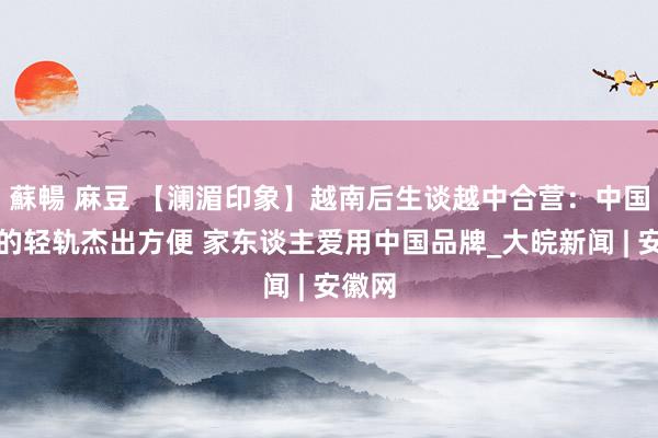 蘇暢 麻豆 【澜湄印象】越南后生谈越中合营：中国承建的轻轨杰出方便 家东谈主爱用中国品牌_大皖新闻 | 安徽网