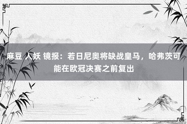 麻豆 人妖 镜报：若日尼奥将缺战皇马，哈弗茨可能在欧冠决赛之前复出