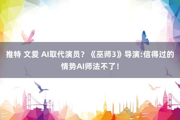 推特 文爱 AI取代演员？《巫师3》导演:信得过的情势AI师法不了！