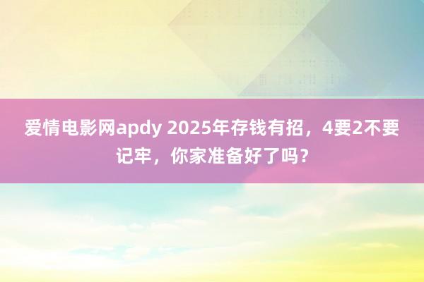 爱情电影网apdy 2025年存钱有招，4要2不要记牢，你家准备好了吗？