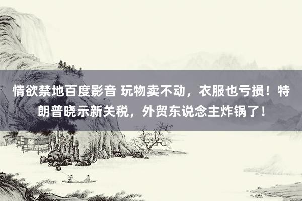 情欲禁地百度影音 玩物卖不动，衣服也亏损！特朗普晓示新关税，外贸东说念主炸锅了！