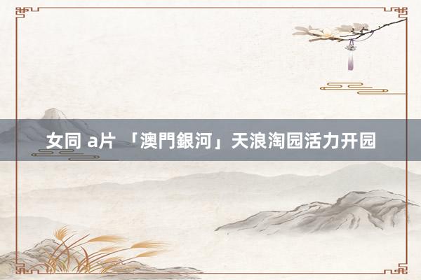 女同 a片 「澳門銀河」天浪淘园活力开园