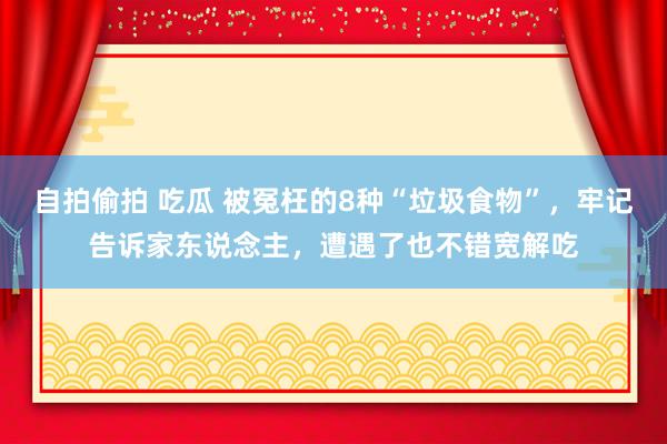 自拍偷拍 吃瓜 被冤枉的8种“垃圾食物”，牢记告诉家东说念主，遭遇了也不错宽解吃