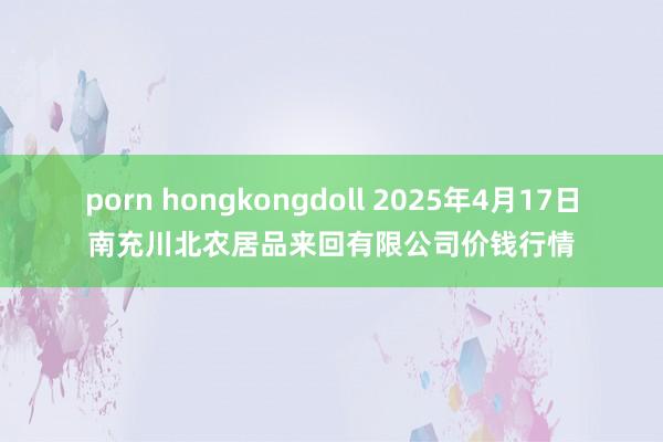 porn hongkongdoll 2025年4月17日南充川北农居品来回有限公司价钱行情