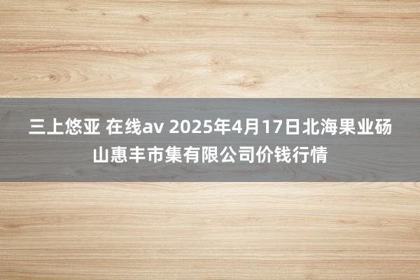 三上悠亚 在线av 2025年4月17日北海果业砀山惠丰市集有限公司价钱行情