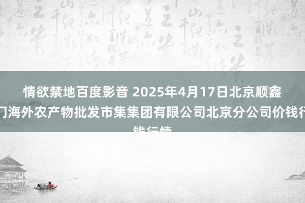 情欲禁地百度影音 2025年4月17日北京顺鑫石门海外农产物批发市集集团有限公司北京分公司价钱行情