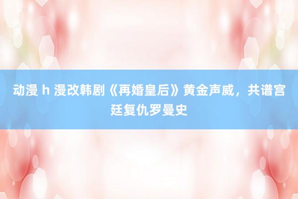动漫 h 漫改韩剧《再婚皇后》黄金声威，共谱宫廷复仇罗曼史