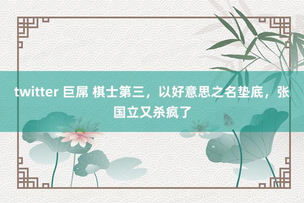 twitter 巨屌 棋士第三，以好意思之名垫底，张国立又杀疯了