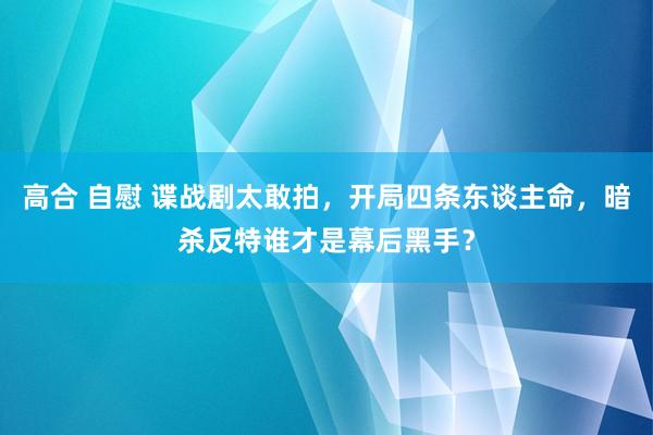 高合 自慰 谍战剧太敢拍，开局四条东谈主命，暗杀反特谁才是幕后黑手？