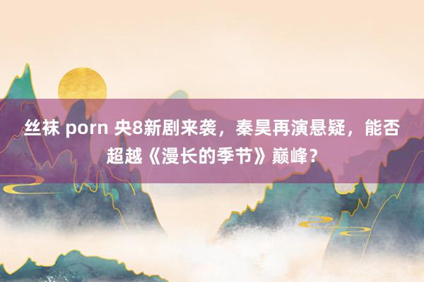 丝袜 porn 央8新剧来袭，秦昊再演悬疑，能否超越《漫长的季节》巅峰？