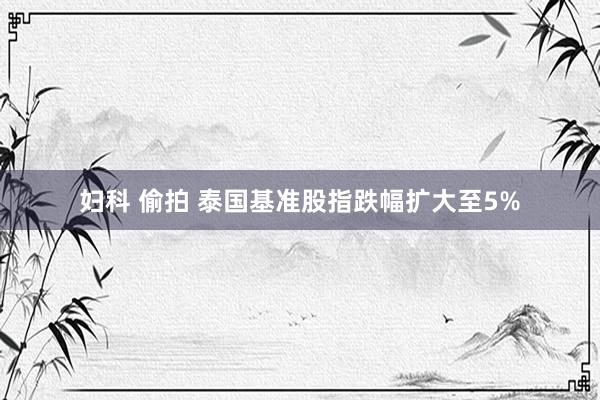 妇科 偷拍 泰国基准股指跌幅扩大至5%