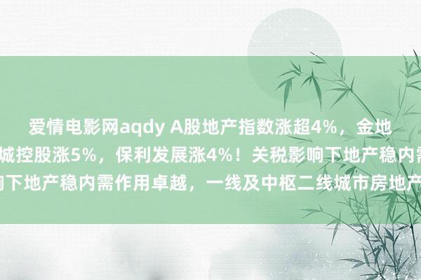 爱情电影网aqdy A股地产指数涨超4%，金地集团涨7%，陆家嘴、新城控股涨5%，保利发展涨4%！关税影响下地产稳内需作用卓越，一线及中枢二线城市房地产市集赫然回稳
