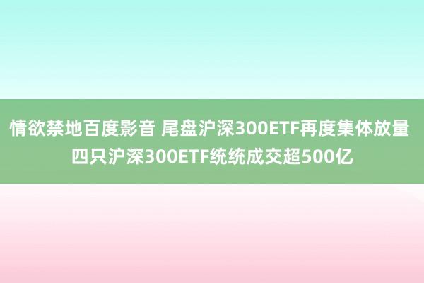 情欲禁地百度影音 尾盘沪深300ETF再度集体放量 四只沪深300ETF统统成交超500亿