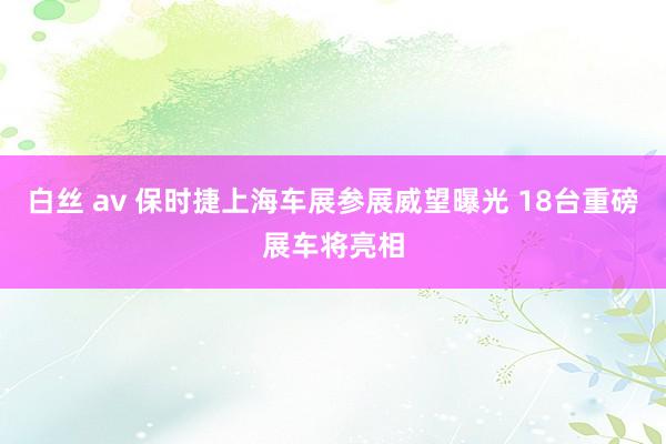 白丝 av 保时捷上海车展参展威望曝光 18台重磅展车将亮相