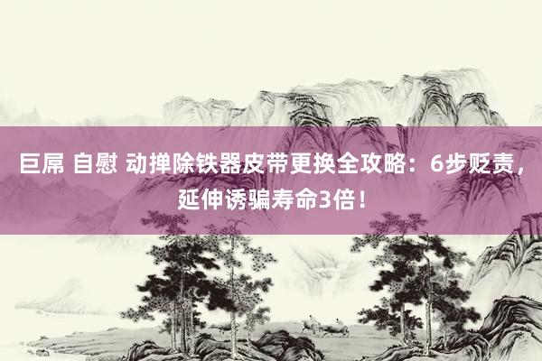 巨屌 自慰 动掸除铁器皮带更换全攻略：6步贬责，延伸诱骗寿命3倍！