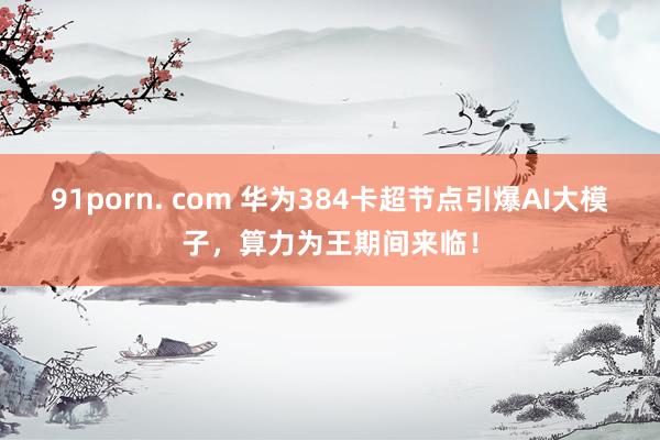 91porn. com 华为384卡超节点引爆AI大模子，算力为王期间来临！