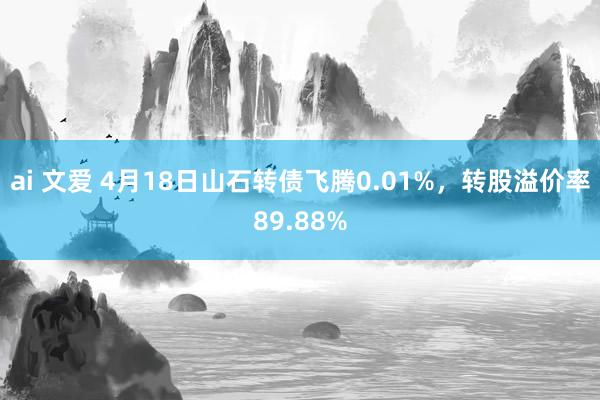 ai 文爱 4月18日山石转债飞腾0.01%，转股溢价率89.88%