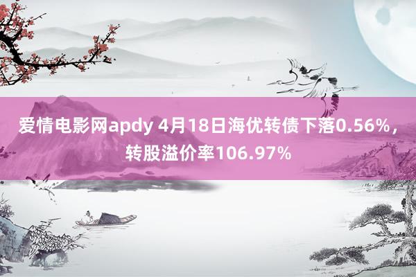 爱情电影网apdy 4月18日海优转债下落0.56%，转股溢价率106.97%