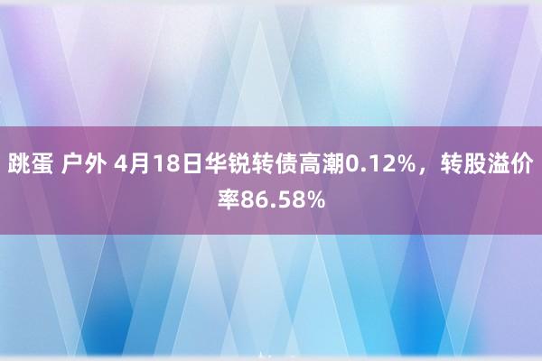 跳蛋 户外 4月18日华锐转债高潮0.12%，转股溢价率86.58%