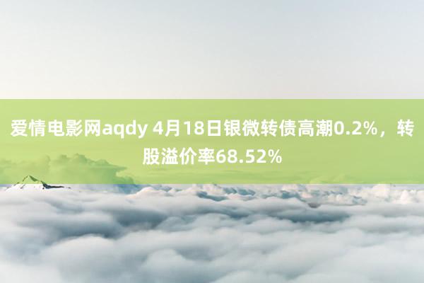 爱情电影网aqdy 4月18日银微转债高潮0.2%，转股溢价率68.52%