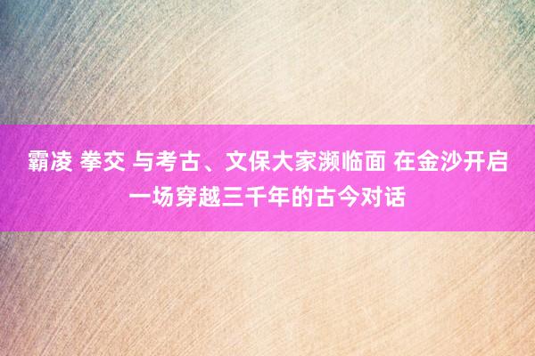霸凌 拳交 与考古、文保大家濒临面 在金沙开启一场穿越三千年的古今对话