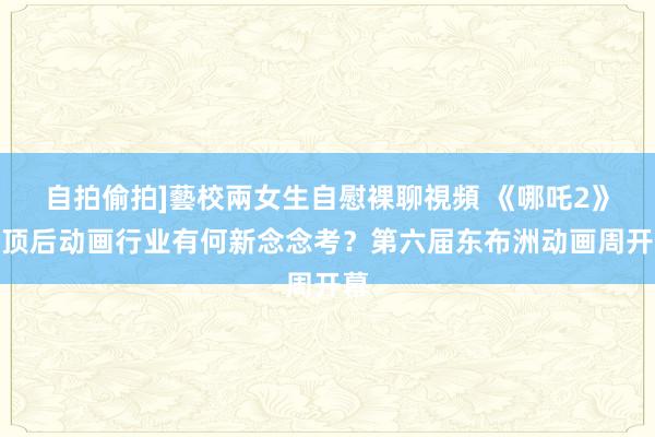 自拍偷拍]藝校兩女生自慰裸聊視頻 《哪吒2》登顶后动画行业有何新念念考？第六届东布洲动画周开幕