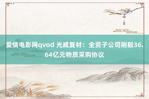 爱情电影网qvod 光威复材：全资子公司刚毅36.64亿元物质采购协议