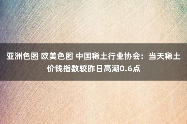 亚洲色图 欧美色图 中国稀土行业协会：当天稀土价钱指数较昨日高潮0.6点