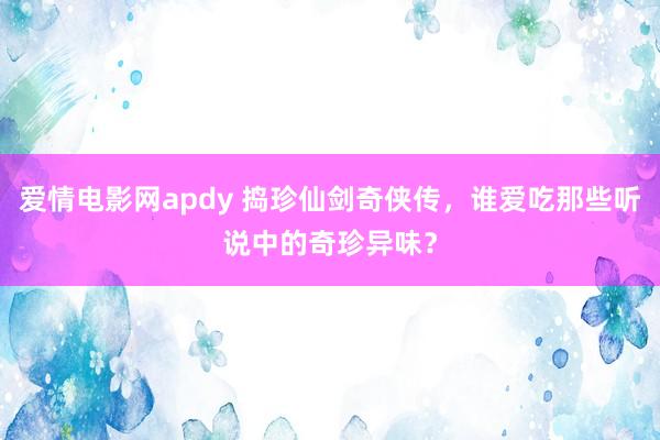 爱情电影网apdy 捣珍仙剑奇侠传，谁爱吃那些听说中的奇珍异味？