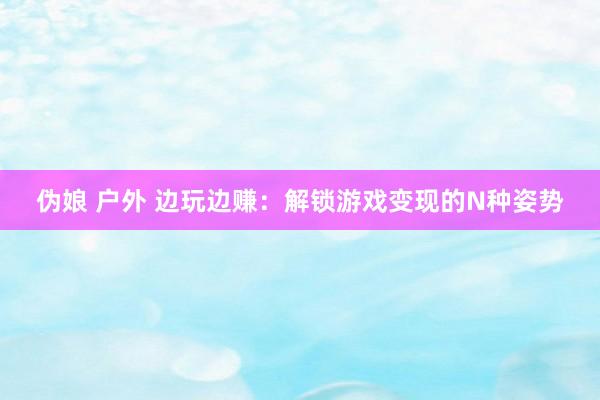 伪娘 户外 边玩边赚：解锁游戏变现的N种姿势