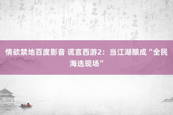 情欲禁地百度影音 谎言西游2：当江湖酿成“全民海选现场”