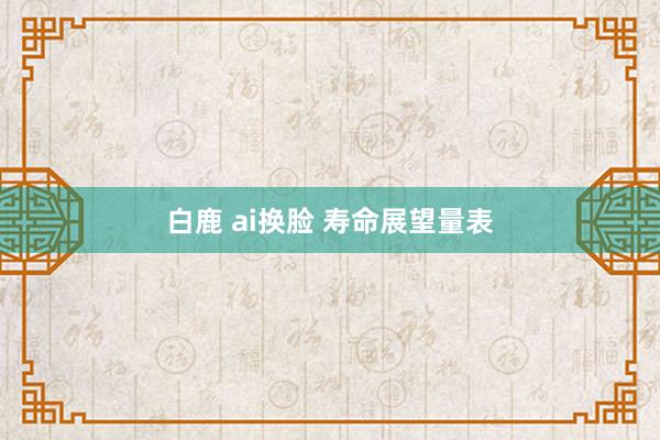 白鹿 ai换脸 寿命展望量表