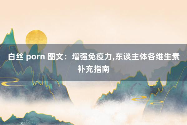 白丝 porn 图文：增强免疫力，东谈主体各维生素补充指南