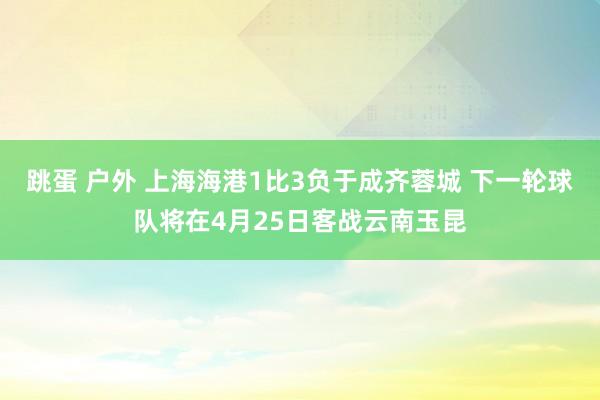 跳蛋 户外 上海海港1比3负于成齐蓉城 下一轮球队将在4月25日客战云南玉昆