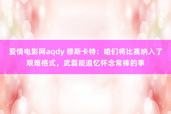 爱情电影网aqdy 穆斯卡特：咱们将比赛纳入了艰难格式，武磊能追忆怀念常棒的事