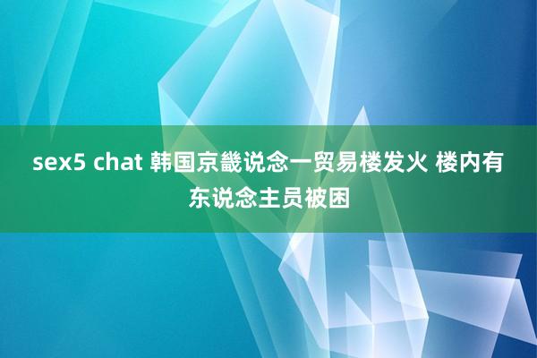 sex5 chat 韩国京畿说念一贸易楼发火 楼内有东说念主员被困