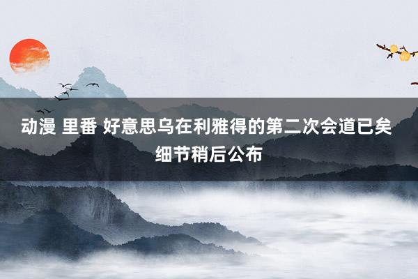 动漫 里番 好意思乌在利雅得的第二次会道已矣 细节稍后公布