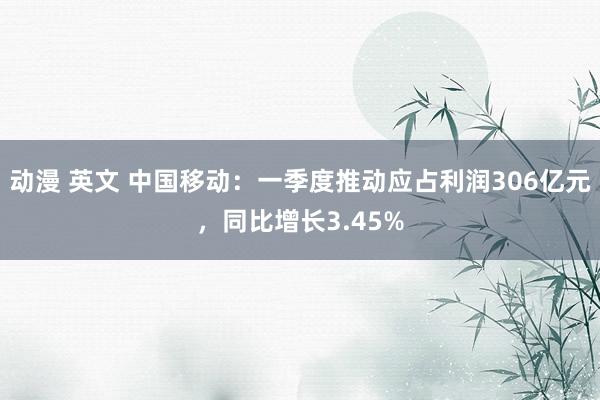 动漫 英文 中国移动：一季度推动应占利润306亿元，同比增长3.45%