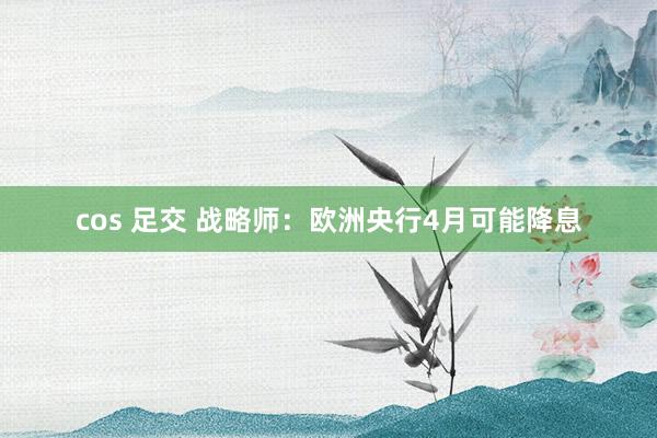 cos 足交 战略师：欧洲央行4月可能降息
