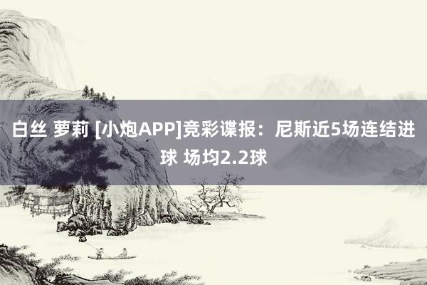 白丝 萝莉 [小炮APP]竞彩谍报：尼斯近5场连结进球 场均2.2球