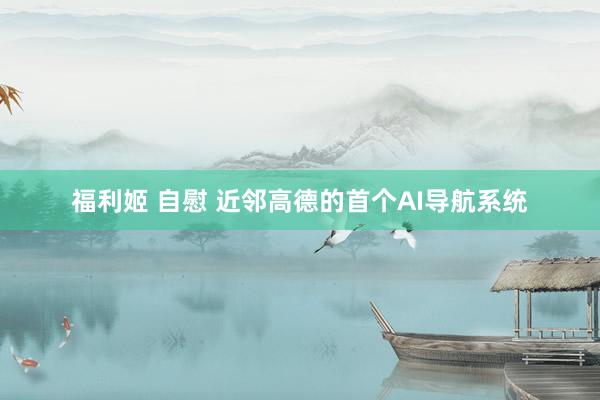 福利姬 自慰 近邻高德的首个AI导航系统