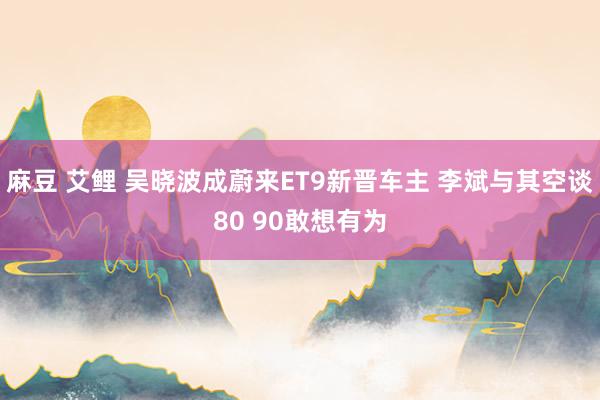 麻豆 艾鲤 吴晓波成蔚来ET9新晋车主 李斌与其空谈80 90敢想有为