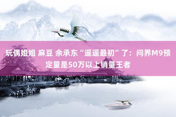 玩偶姐姐 麻豆 余承东“遥遥最初”了：问界M9预定量是50万以上销量王者