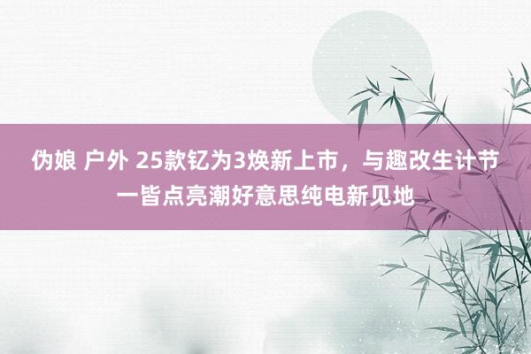 伪娘 户外 25款钇为3焕新上市，与趣改生计节一皆点亮潮好意思纯电新见地