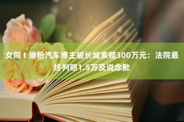 女同 t 迪粉汽车博主被长城索赔300万元：法院最终判赔1.5万及说念歉