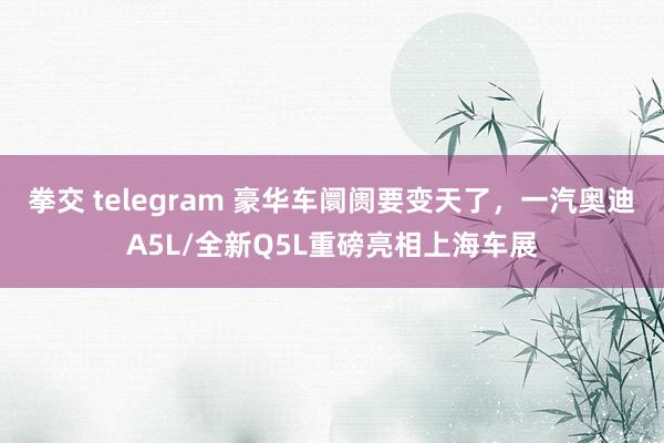 拳交 telegram 豪华车阛阓要变天了，一汽奥迪A5L/全新Q5L重磅亮相上海车展
