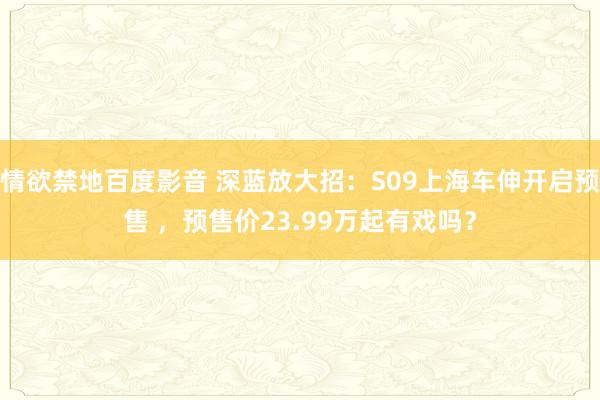 情欲禁地百度影音 深蓝放大招：S09上海车伸开启预售 ，预售价23.99万起有戏吗？